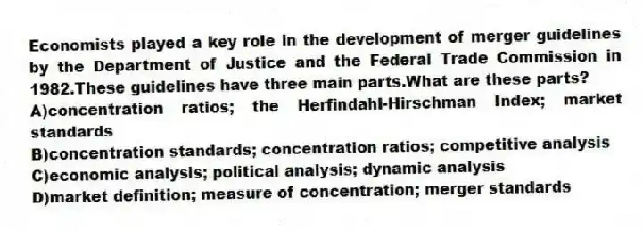Economists played a key role in the development of merger guidelines by the Department of Justice and the Federal Trade Commission in 1982.These guidelines have three main parts.What are these parts?
A)concentration ratios; the Herfindahl-Hirschman Index; market standards
B)concentration standards; concentration ratios; competitive analysis
C)economic analysis; political analysis; dynamic analysis
D)market definition; measure of concentration; merger standards