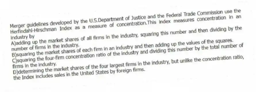 Merger guidelines developed by the U.S.Department of Justice and the Federal Trade Commission use the Herfindahl-Hirschman Index as a measure of concentration.This index measures concentration in an industry by
A)adding up the market shares of all firms in the industry, squaring this number and then dividing by the number of firms in the industry.
B)squaring the market shares of each firm in an industry and then adding up the values of the squares.
C)squaring the four-firm concentration ratio of the industry and dividing this number by the total number of firms in the industry.
D)determining the market shares of the four largest firms in the industry, but unlike the concentration ratio, the Index includes sales in the United States by foreign firms.