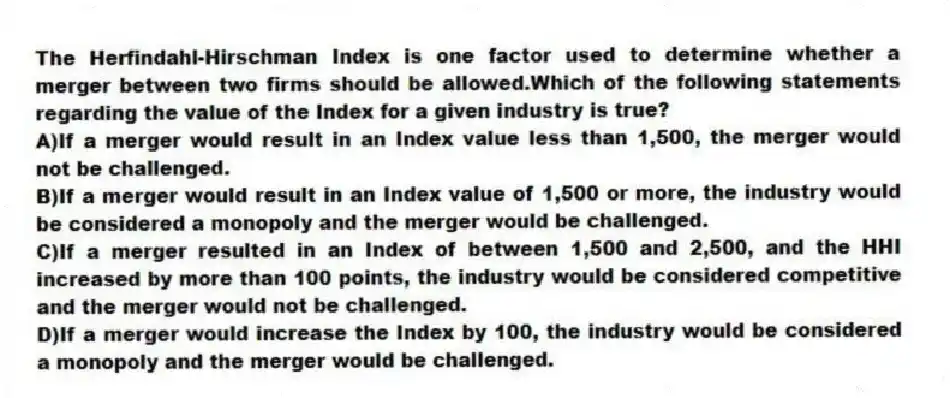The Herfindahl-Hirschman Index is one factor used to determine whether a merger between two firms should be allowed.Which of the following statements regarding the value of the Index for a given industry is true?
A)If a merger would result in an Index value less than 1,500, the merger would not be challenged.
B)If a merger would result in an Index value of 1,500 or more, the industry would be considered a monopoly and the merger would be challenged.
C)If a merger resulted in an Index of between 1,500 and 2,500, and the HHI increased by more than 100 points, the industry would be considered competitive and the merger would not be challenged.
D)If a merger would increase the Index by 100, the industry would be considered a monopoly and the merger would be challenged.