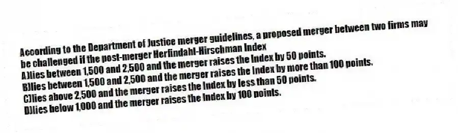 According to the Department of Justice merger guidelines, a proposed merger between two firms may be challenged if the post-merger Herfindahl-Hirschman Index
A)lies between 1,500 and 2,500 and the merger raises the Index by 50 points.
B)lies between 1,500 and 2,500 and the merger raises the Index by more than 100 points.
C)lies above 2,500 and the merger raises the Index by less than 50 points.
D)lies below 1,000 and the merger raises the Index by 100 points.