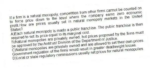 If a firm is a natural monopoly, competition from other firms cannot be counted on to force price down to the level where the company earns zero economic profit.How are prices usually set in natural monopoly markets in the United States?
A)Each natural monopoly is made a public franchise. The public franchise is then required to set its price equal to its marginal cost.
B)Natural monopolies are privately owned, but prices proposed by the firms must be approved by the Antitrust Division of the Department of Justice.
C)Natural monopolies are privately owned and are allowed to set their own prices. Government regulation of the firms would result in greater deadweight losses.
D)Local or state regulatory commissions usually set prices for natural monopolies.