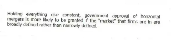 Holding everything else constant, government approval of horizontal mergers is more likely to be granted if the "market" that firms are in are broadly defined rather than narrowly defined.