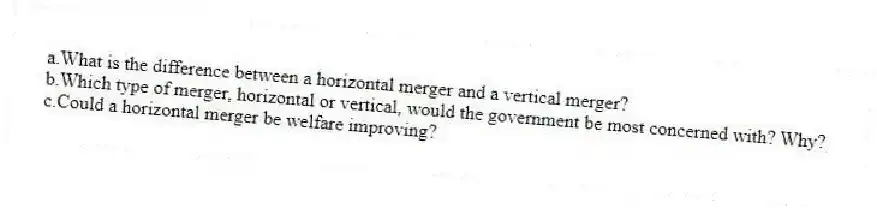 a.What is the difference between a horizontal merger and a vertical merger?
b.Which type of merger, horizontal or vertical, would the government be most concerned with? Why?
c.Could a horizontal merger be welfare improving?