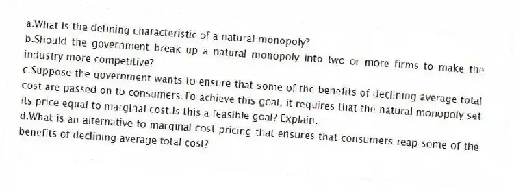 a.What is the defining characteristic of a natural monopoly?
b.Should the government break up a natural monopoly into two or more firms to make the industry more competitive?
c.Suppose the government wants to ensure that some of the benefits of declining average total cost are passed on to consumers.To achieve this goal, it requires that the natural monopoly set its price equal to marginal cost.Is this a feasible goal? Explain.
d.What is an alternative to marginal cost pricing that ensures that consumers reap some of the benefits of declining average total cost?