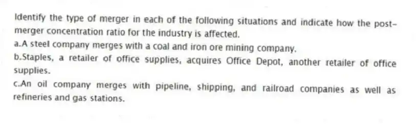 Identify the type of merger in each of the following situations and indicate how the post-merger concentration ratio for the industry is affected.
a.A steel company merges with a coal and iron ore mining company.
b.Staples, a retailer of office supplies, acquires Office Depot, another retailer of office supplies.
c.An oil company merges with pipeline, shipping, and railroad companies as well as refineries and gas stations.