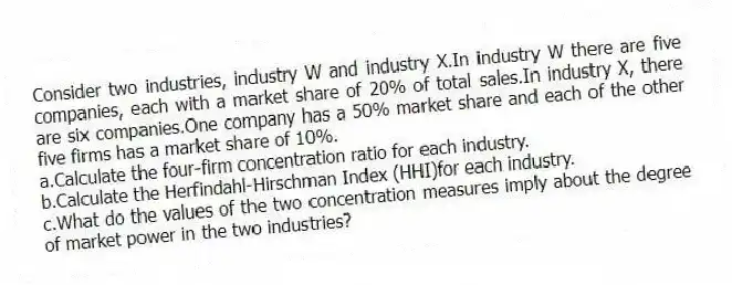 Consider two industries, industry W and industry X.In industry W there are five companies, each with a market share of 20% of total sales.In industry X, there are six companies.One company has a 50% market share and each of the other five firms has a market share of 10%.
a.Calculate the four-firm concentration ratio for each industry.
b.Calculate the Herfindahl-Hirschman Index (HHI)for each industry.
c.What do the values of the two concentration measures imply about the degree of market power in the two industries?