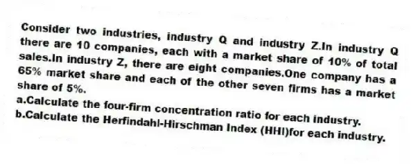 Consider two industries, industry Q and industry Z.In industry Q there are 10 companies, each with a market share of 10% of total sales.In industry Z, there are eight companies.One company has a 65% market share and each of the other seven firms has a market share of 5%.
a.Calculate the four-firm concentration ratio for each industry.
b.Calculate the Herfindahl-Hirschman Index (HHI)for each industry.