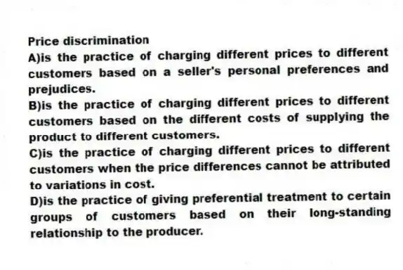 Price discrimination
A)is the practice of charging different prices to different customers based on a seller's personal preferences and prejudices.
B)is the practice of charging different prices to different customers based on the different costs of supplying the product to different customers.
C)is the practice of charging different prices to different customers when the price differences cannot be attributed to variations in cost.
D)is the practice of giving preferential treatment to certain groups of customers based on their long-standing relationship to the producer.