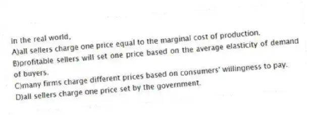 In the real world,
A)all sellers charge one price equal to the marginal cost of production.
B)profitable sellers will set one price based on the average elasticity of demand of buyers.
C)many firms charge different prices based on consumers' willingness to pay.
D)all sellers charge one price set by the government.
