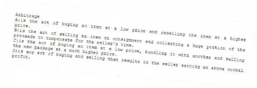 Arbitrage
A)is the act of buying an item at a low price and reselling the item at a higher price.
B)is the act of selling an item on consignment and collecting a huge portion of the proceeds to compensate for the seller's time.
C)is the act of buying an item at a low price, bundling it with another and selling the new package at a much higher price.
D)is any act of buying and selling that results in the seller earning an above normal profit.
