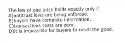 The law of one price holds exactly only if
A)antitrust laws are being enforced.
B)buyers have complete information.
C)transactions costs are zero.
D)it is impossible for buyers to resell the good.