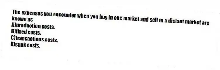 The expenses you encounter when you buy in one market and sell in a distant market are known as
A)production costs.
B)fixed costs.
C)transactions costs.
D)sunk costs.