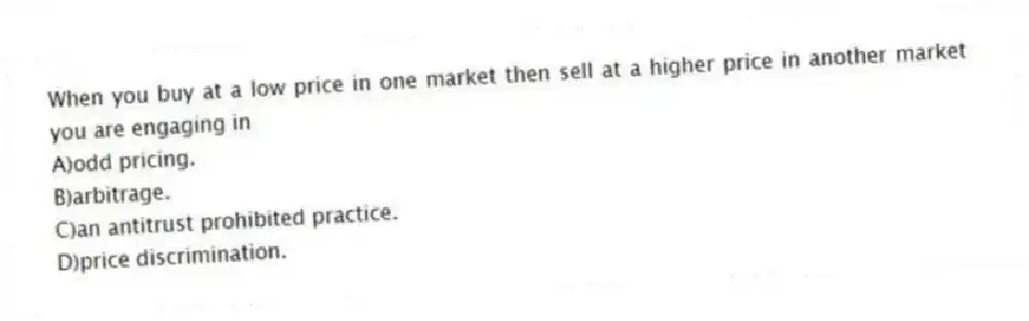 When you buy at a low price in one market then sell at a higher price in another market you are engaging in
A)odd pricing.
B)arbitrage.
C)an antitrust prohibited practice.
D)price discrimination.