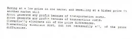 Buying at a low price in one market and reselling at a higher price in another market will
A)not generate any profit because of transportation costs.
B)not generate any profit because of transactions costs.
C)eventually eliminate all of the price differences.
D)eventually eliminate most, but not necessarily all, of the price differences.
