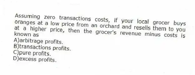 Assuming zero transactions costs, if your local grocer buys oranges at a low price from an orchard and resells them to you at a higher price, then the grocer's revenue minus costs is known as
A)arbitrage profits.
B)transactions profits.
C)pure profits.
D)excess profits.