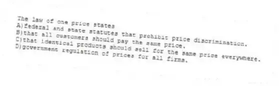 The law of one price states
A)federal and state statutes that prohibit price discrimination.
B)that all customers should pay the same price.
C)that identical products should sell for the same price everywhere.
D)government regulation of prices for all firms.