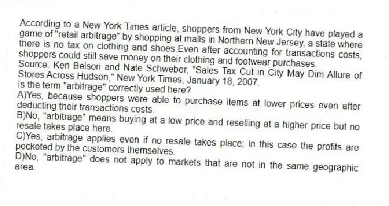 According to a New York Times article, shoppers from New York City have played a game of "retail arbitrage" by shopping at malls in Northern New Jersey, a state where there is no tax on clothing and shoes.Even after accounting for transactions costs, shoppers could still save money on their clothing and footwear purchases.
Source: Ken Belson and Nate Schweber, "Sales Tax Cut in City May Dim Allure of Stores Across Hudson," New York Times, January 18, 2007.
Is the term "arbitrage" correctly used here?
A)Yes, because shoppers were able to purchase items at lower prices even after deducting their transactions costs.
B)No, "arbitrage" means buying at a low price and reselling at a higher price but no resale takes place here.
C)Yes, arbitrage applies even if no resale takes place; in this case the profits are pocketed by the customers themselves.
D)No, "arbitrage" does not apply to markets that are not in the same geographic area.