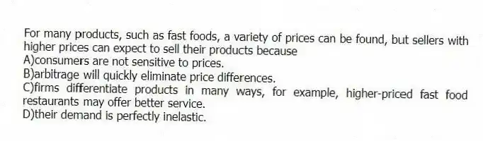 For many products, such as fast foods, a variety of prices can be found, but sellers with higher prices can expect to sell their products because
A)consumers are not sensitive to prices.
B)arbitrage will quickly eliminate price differences.
C)firms differentiate products in many ways, for example, higher-priced fast food restaurants may offer better service.
D)their demand is perfectly inelastic.
