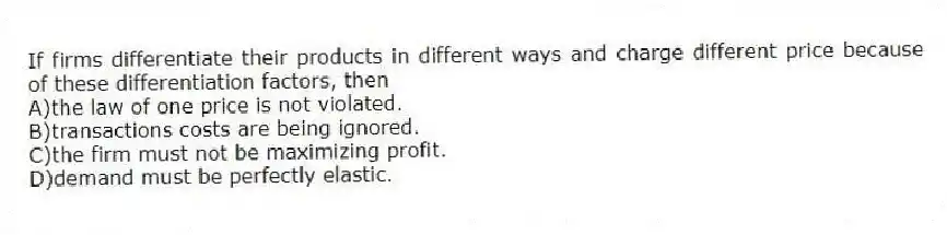 If firms differentiate their products in different ways and charge different price because of these differentiation factors, then
A)the law of one price is not violated.
B)transactions costs are being ignored.
C)the firm must not be maximizing profit.
D)demand must be perfectly elastic.