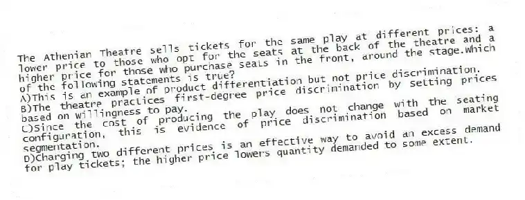 The Athenian Theatre sells tickets for the same play at different prices: a lower price to those who opt for the seats at the back of the theatre and a higher price for those who purchase seats in the front, around the stage.Which of the following statements is true?
A)This is an example of product differentiation but not price discrimination.
B)The theatre practices first-degree price discrimination by setting prices based on willingness to pay.
C)Since the cost of producing the play does not change with the seating configuration, this is evidence of price discrimination based on market segmentation.
D)Charging two different prices is an effective way to avoid an excess demand for play tickets; the higher price lowers quantity demanded to some extent.
