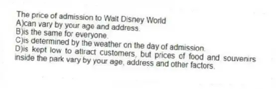 The price of admission to Walt Disney World
A)can vary by your age and address.
B)is the same for everyone.
C)is determined by the weather on the day of admission.
D)is kept low to attract customers, but prices of food and souvenirs inside the park vary by your age, address and other factors.
