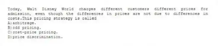 Today, Walt Disney World charges different customers different prices for admission, even though the differences in prices are not due to differences in costs.This pricing strategy is called
A)arbitrage.
B)odd pricing.
C)cost-price pricing.
D)price discrimination.