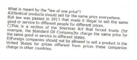 What is meant by the "law of one price"?
A)Identical products should sell for the same price everywhere.
B)A law was passed in 1913 that made it illegal to sell the same good or service to different people for different prices.
C)This is a section of the Sherman Act that forced trusts (for example, the Standard Oil Company)to charge the same price for the same good or service in different states.
D)Foreign companies should not be allowed to sell a product in the United States for prices different from prices these companies charge in other countries.