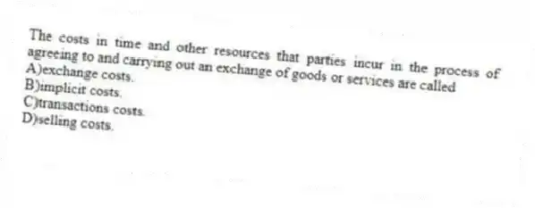 The costs in time and other resources that parties incur in the process of agreeing to and carrying out an exchange of goods or services are called
A)exchange costs.
B)implicit costs.
C)transactions costs.
D)selling costs.