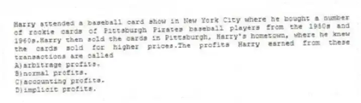 Harry attended a baseball card show in New York City where he bought a number of rookie cards of Pittsburgh Pirates baseball players from the 1950s and 1960s.Harry then sold the cards in Pittsburgh, Harry's hometown, where he knew the cards sold for higher prices.The profits Harry earned from these transactions are called
A)arbitrage profits.
B)normal profits.
C)accounting profits.
D)implicit profits.