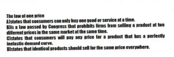 The law of one price
A)states that consumers can only buy one good or service at a time.
B)is a law passed by Congress that prohibits firms from selling a product at two different prices in the same market at the same time.
C)states that consumers will pay any price for a product that has a perfectly inelastic demand curve.
D)states that identical products should sell for the same price everywhere.