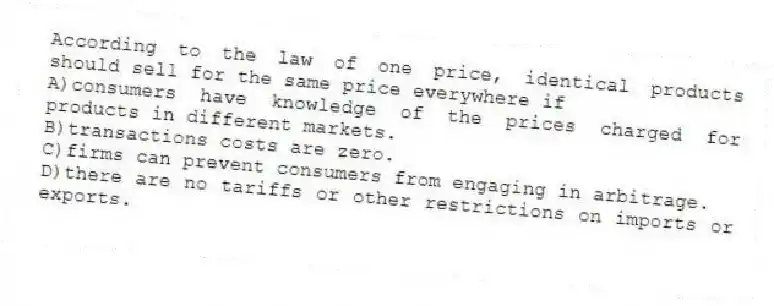 According to the law of one price, identical products should sell for the same price everywhere if
A)consumers have knowledge of the prices charged for products in different markets.
B)transactions costs are zero.
C)firms can prevent consumers from engaging in arbitrage.
D)there are no tariffs or other restrictions on imports or exports.