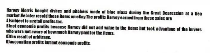 Harvey Morris bought dishes and pitchers made of blue glass during the Great Depression at a flea market.He later resold these items on eBay.The profits Harvey earned from these sales are
A)subject to a retail profits tax.
B)not economic profits because Harvey did not add value to the items but took advantage of the buyers who were not aware of how much Harvey paid for the items.
C)the result of arbitrage.
D)accounting profits but not economic profits.
