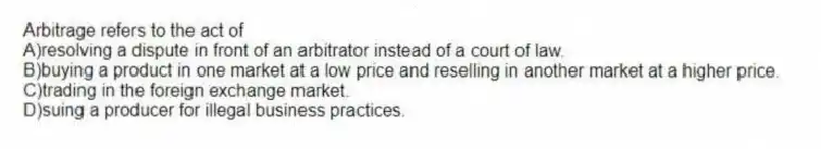 Arbitrage refers to the act of
A)resolving a dispute in front of an arbitrator instead of a court of law.
B)buying a product in one market at a low price and reselling in another market at a higher price.
C)trading in the foreign exchange market.
D)suing a producer for illegal business practices.