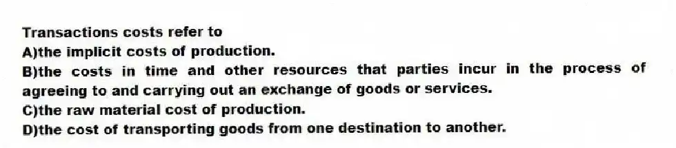 Transactions costs refer to
A)the implicit costs of production.
B)the costs in time and other resources that parties incur in the process of agreeing to and carrying out an exchange of goods or services.
C)the raw material cost of production.
D)the cost of transporting goods from one destination to another.