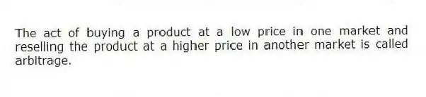 The act of buying a product at a low price in one market and reselling the product at a higher price in another market is called arbitrage.