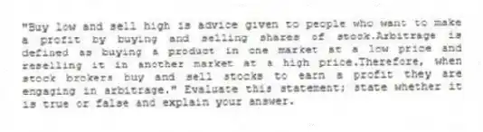 "Buy low and sell high is advice given to people who want to make a profit by buying and selling shares of stock.Arbitrage is defined as buying a product in one market at a low price and reselling it in another market at a high price.Therefore, when stock brokers buy and sell stocks to earn a profit they are engaging in arbitrage." Evaluate this statement; state whether it is true or false and explain your answer.