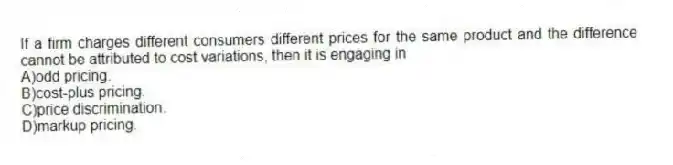 If a firm charges different consumers different prices for the same product and the difference cannot be attributed to cost variations, then it is engaging in
A)odd pricing.
B)cost-plus pricing.
C)price discrimination.
D)markup pricing.
