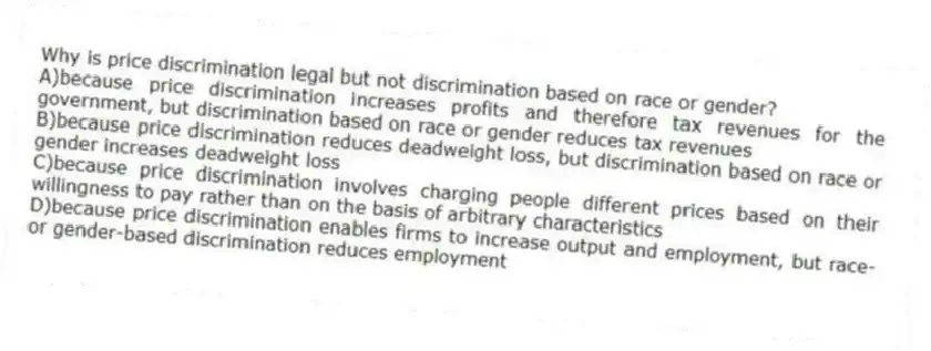 Why is price discrimination legal but not discrimination based on race or gender?
A)because price discrimination increases profits and therefore tax revenues for the government, but discrimination based on race or gender reduces tax revenues
B)because price discrimination reduces deadweight loss, but discrimination based on race or gender increases deadweight loss
C)because price discrimination involves charging people different prices based on their willingness to pay rather than on the basis of arbitrary characteristics
D)because price discrimination enables firms to increase output and employment, but race- or gender-based discrimination reduces employment