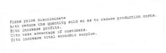 Firms price discriminate
A)to reduce the quantity sold so as to reduce production costs.
B)to increase profits.
C)to take advantage of customers.
D)to increase total economic surplus.