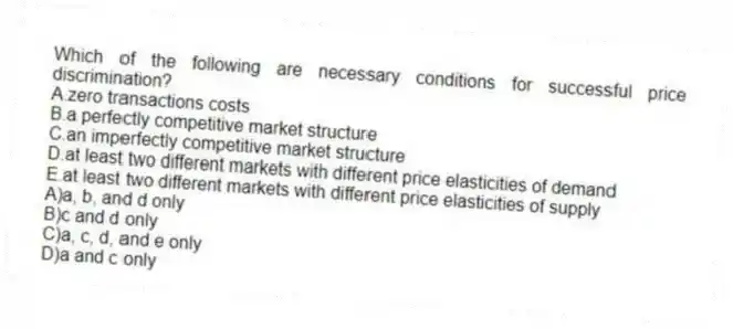 Which of the following are necessary conditions for successful price discrimination?
A.zero transactions costs
B.a perfectly competitive market structure
C.an imperfectly competitive market structure
D.at least two different markets with different price elasticities of demand
E.at least two different markets with different price elasticities of supply
A)a, b, and d only
B)c and d only
C)a, c, d, and e only
D)a and c only