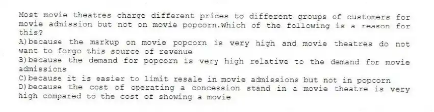 Most movie theatres charge different prices to different groups of customers for movie admission but not on movie popcorn.Which of the following is a reason for this?
A)because the markup on movie popcorn is very high and movie theatres do not want to forgo this source of revenue
B)because the demand for popcorn is very high relative to the demand for movie admissions
C)because it is easier to limit resale in movie admissions but not in popcorn
D)because the cost of operating a concession stand in a movie theatre is very high compared to the cost of showing a movie