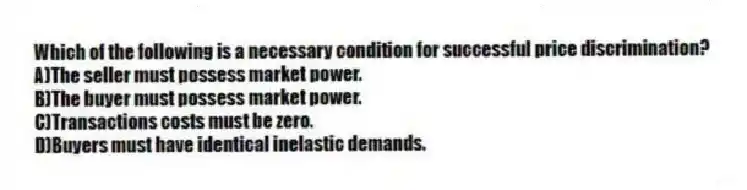 Which of the following is a necessary condition for successful price discrimination?
A)The seller must possess market power.
B)The buyer must possess market power.
C)Transactions costs must be zero.
D)Buyers must have identical inelastic demands.