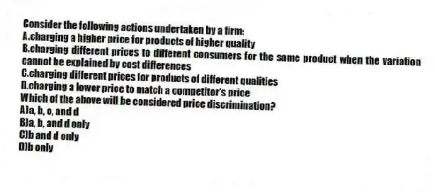 Consider the following actions undertaken by a firm:
A.charging a higher price for products of higher quality
B.charging different prices to different consumers for the same product when the variation cannot be explained by cost differences
C.charging different prices for products of different qualities
D.charging a lower price to match a competitor's price
Which of the above will be considered price discrimination?
A)a, b, c, and d
B)a, b, and d only
C)b and d only
D)b only