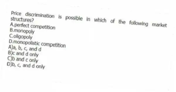 Price discrimination is possible in which of the following market structures?
A.perfect competition
B.monopoly
C.oligopoly
D.monopolistic competition
A)a, b, c, and d
B)c and d only
C)b and c only
D)b, c, and d only