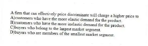 A firm that can effectively price discriminate will charge a higher price to
A)customers who have the more elastic demand for the product.
B)customers who have the more inelastic demand for the product.
C)buyers who belong to the largest market segment.
D)buyers who are members of the smallest market segment.