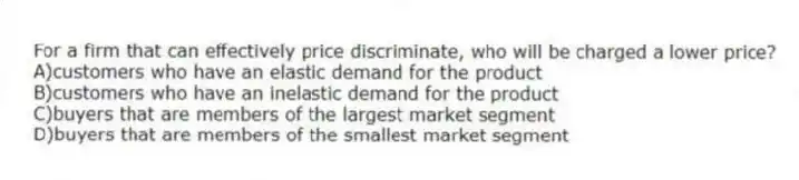 For a firm that can effectively price discriminate, who will be charged a lower price?
A)customers who have an elastic demand for the product
B)customers who have an inelastic demand for the product
C)buyers that are members of the largest market segment
D)buyers that are members of the smallest market segment