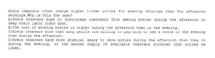 Movie theaters often charge higher ticket prices for evening showings than for afternoon showings.Why is this the case?
A)Movie theaters hope to discourage customers from seeing movies during the afternoon to keep their labor costs down.
B)The cost of showing movies is higher during the afternoon than in the evening.
C)Movie theaters know that many people are willing to pay more to see a movie in the evening than during the afternoon.
D)Movie theaters have more physical space to show movies during the afternoon than they do during the evening, so the excess supply of available theaters dictates that prices be lower.