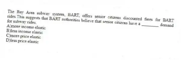 The Bay Area subway system, BART, offers senior citizens discounted fares for BART rides.This suggests that BART authorities believe that senior citizens have a ________ demand for subway rides.
A)more income elastic
B)less income elastic
C)more price elastic
D)less price elastic