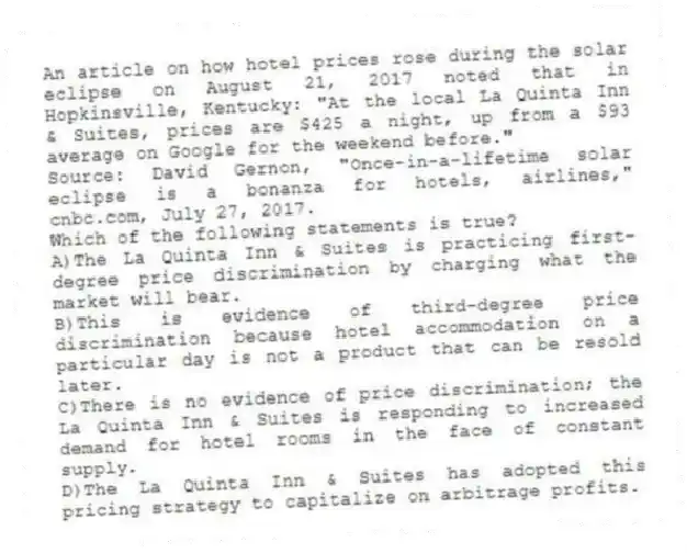 An article on how hotel prices rose during the solar eclipse on August 21, 2017 noted that in Hopkinsville, Kentucky: "At the local La Quinta Inn & Suites, prices are $425 a night, up from a $93 average on Google for the weekend before."
Source: David Gernon, "Once-in-a-lifetime solar eclipse is a bonanza for hotels, airlines," cnbc.com, July 27, 2017.
Which of the following statements is true?
A)The La Quinta Inn & Suites is practicing first-degree price discrimination by charging what the market will bear.
B)This is evidence of third-degree price discrimination because hotel accommodation on a particular day is not a product that can be resold later.
C)There is no evidence of price discrimination; the La Quinta Inn & Suites is responding to increased demand for hotel rooms in the face of constant supply.
D)The La Quinta Inn & Suites has adopted this pricing strategy to capitalize on arbitrage profits.
