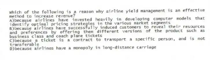 Which of the following is a reason why airline yield management is an effective method to increase revenue?
A)because airlines have invested heavily in developing computer models that identify optimal pricing strategies in the various market segments
B)because airlines have successfully induced customers to reveal their resources and preferences by offering them different versions of the product such as business class and coach plane tickets
C)because a ticket is a contract to transport a specific person, and is not transferable
D)because airlines have a monopoly in long-distance carriage